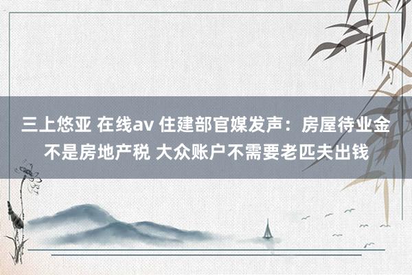 三上悠亚 在线av 住建部官媒发声：房屋待业金不是房地产税 大众账户不需要老匹夫出钱