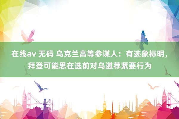 在线av 无码 乌克兰高等参谋人：有迹象标明，拜登可能思在选前对乌遴荐紧要行为