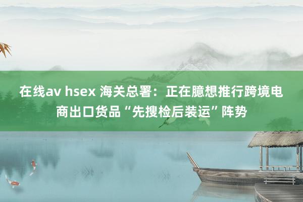 在线av hsex 海关总署：正在臆想推行跨境电商出口货品“先搜检后装运”阵势