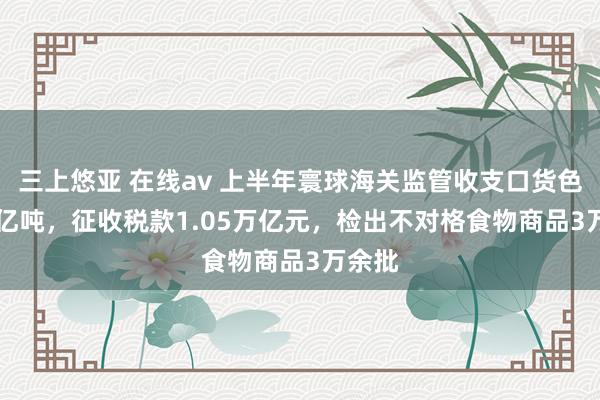 三上悠亚 在线av 上半年寰球海关监管收支口货色27.3亿吨，征收税款1.05万亿元，检出不对格食物商品3万余批