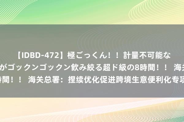 【IDBD-472】極ごっくん！！計量不可能な爆量ザーメンをS級女優がゴックンゴックン飲み絞る超ド級の8時間！！ 海关总署：捏续优化促进跨境生意便利化专项手脚责任机制