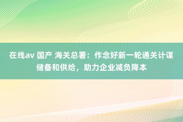 在线av 国产 海关总署：作念好新一轮通关计谋储备和供给，助力企业减负降本