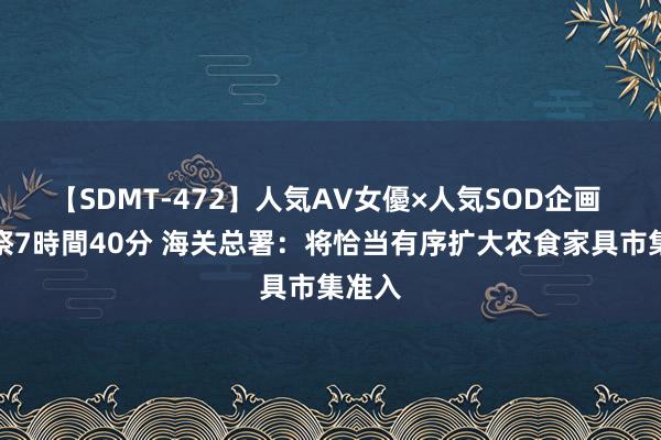 【SDMT-472】人気AV女優×人気SOD企画 女優祭7時間40分 海关总署：将恰当有序扩大农食家具市集准入