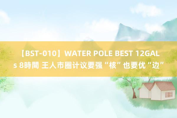 【BST-010】WATER POLE BEST 12GALs 8時間 王人市圈计议要强“核”也要优“边”