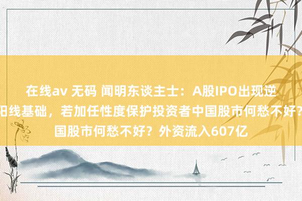 在线av 无码 闻明东谈主士：A股IPO出现逆转是二月超等大阳线基础，若加任性度保护投资者中国股市何愁不好？外资流入607亿