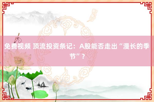 免费视频 顶流投资条记：A股能否走出“漫长的季节”？