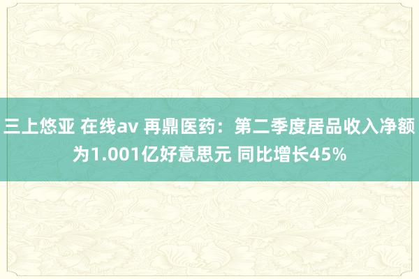 三上悠亚 在线av 再鼎医药：第二季度居品收入净额为1.001亿好意思元 同比增长45%