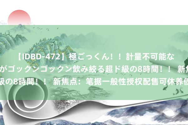 【IDBD-472】極ごっくん！！計量不可能な爆量ザーメンをS級女優がゴックンゴックン飲み絞る超ド級の8時間！！ 新焦点：笔据一般性授权配售可休养债券失效