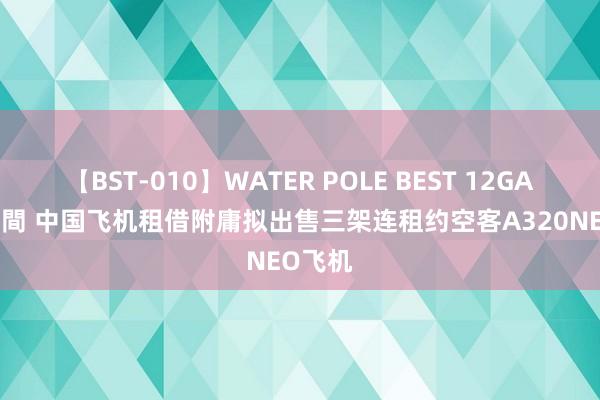 【BST-010】WATER POLE BEST 12GALs 8時間 中国飞机租借附庸拟出售三架连租约空客A320NEO飞机