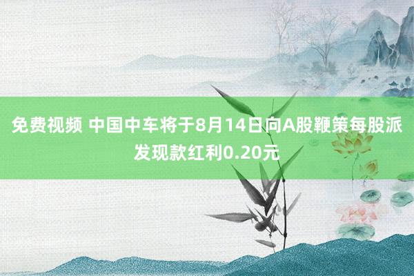 免费视频 中国中车将于8月14日向A股鞭策每股派发现款红利0.20元