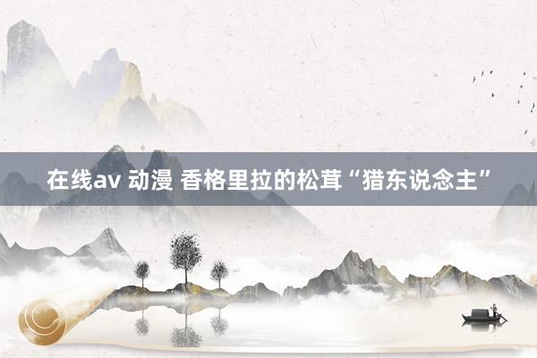 在线av 动漫 香格里拉的松茸“猎东说念主”