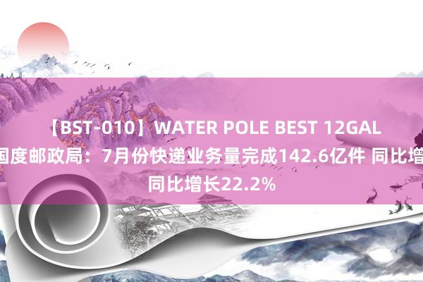 【BST-010】WATER POLE BEST 12GALs 8時間 国度邮政局：7月份快递业务量完成142.6亿件 同比增长22.2%