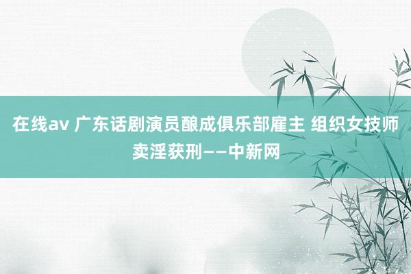 在线av 广东话剧演员酿成俱乐部雇主 组织女技师卖淫获刑——中新网