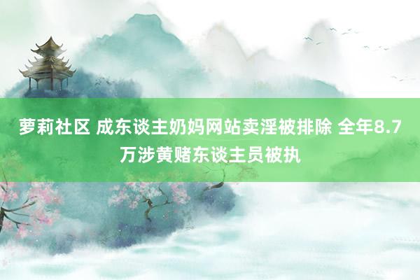 萝莉社区 成东谈主奶妈网站卖淫被排除 全年8.7万涉黄赌东谈主员被执