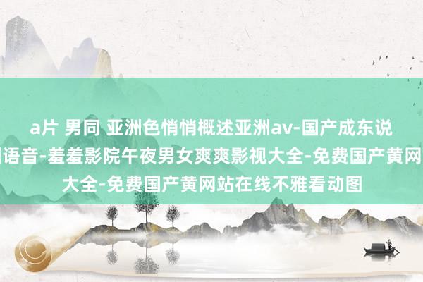 a片 男同 亚洲色悄悄概述亚洲av-国产成东说念主杰作日本亚洲语音-羞羞影院午夜男女爽爽影视大全-免费国产黄网站在线不雅看动图