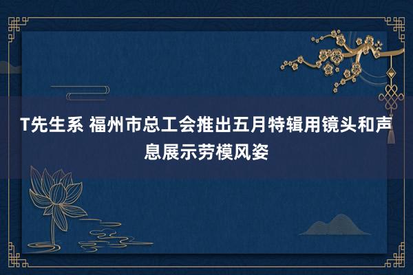 T先生系 福州市总工会推出五月特辑用镜头和声息展示劳模风姿