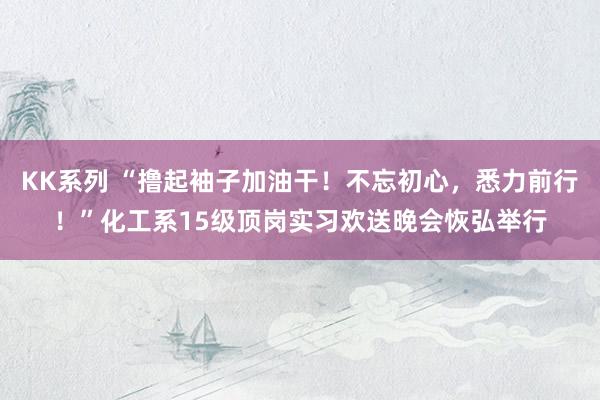 KK系列 “撸起袖子加油干！不忘初心，悉力前行！”化工系15级顶岗实习欢送晚会恢弘举行