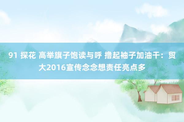 91 探花 高举旗子饱读与呼 撸起袖子加油干：贸大2016宣传念念想责任亮点多