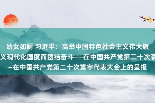 幼女如厕 习近平：高举中国特色社会主义伟大旗子 为全面建设社会主义现代化国度而团结奋斗——在中国共产党第二十次寰宇代表大会上的呈报