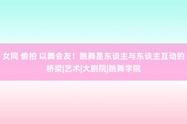 女同 偷拍 以舞会友！跳舞是东谈主与东谈主互动的桥梁|艺术|大剧院|跳舞学院