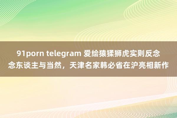 91porn telegram 爱绘猿猱狮虎实则反念念东谈主与当然，天津名家韩必省在沪亮相新作