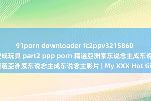 91porn downloader fc2ppv3215860 捏到漂亮女大生弱點 把她變成玩具 part2 ppp porn 精選亞洲素东说念主成东说念主影片 | My XXX Hot Girl