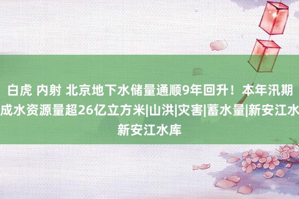 白虎 内射 北京地下水储量通顺9年回升！本年汛期酿成水资源量超26亿立方米|山洪|灾害|蓄水量|新安江水库