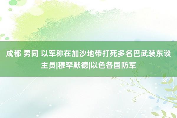 成都 男同 以军称在加沙地带打死多名巴武装东谈主员|穆罕默德|以色各国防军