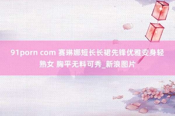 91porn com 赛琳娜短长长裙先锋优雅变身轻熟女 胸平无料可秀_新浪图片