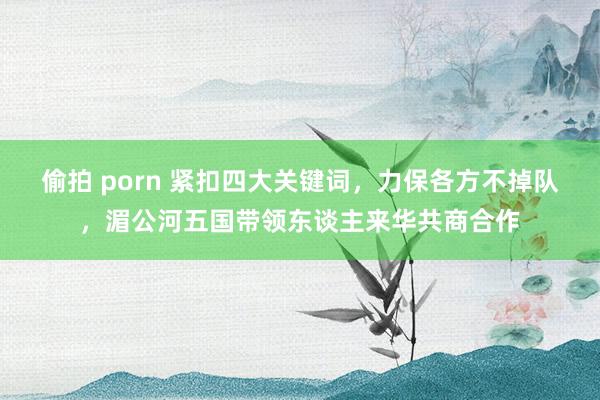 偷拍 porn 紧扣四大关键词，力保各方不掉队，湄公河五国带领东谈主来华共商合作