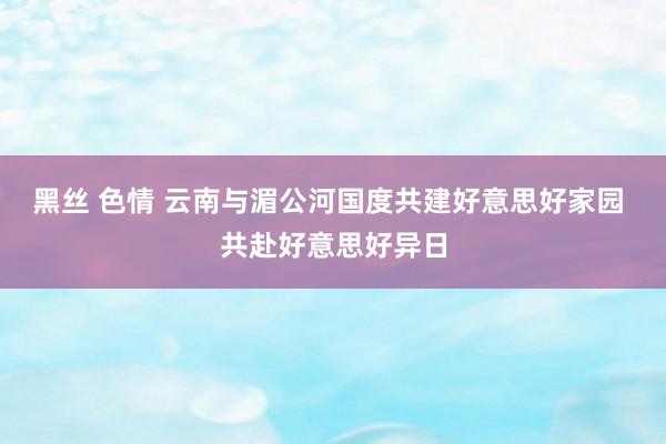 黑丝 色情 云南与湄公河国度共建好意思好家园 共赴好意思好异日