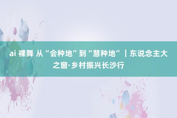 ai 裸舞 从“会种地”到“慧种地”｜东说念主大之窗·乡村振兴长沙行